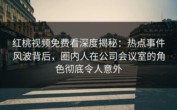 红桃视频免费看深度揭秘：热点事件风波背后，圈内人在公司会议室的角色彻底令人意外