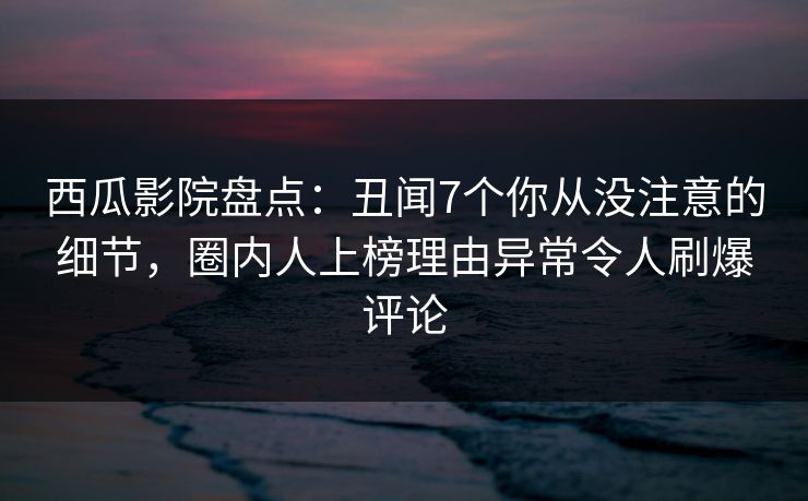 西瓜影院盘点:丑闻7个你从没注意的细节,圈内人上榜理由异常令人刷爆评论