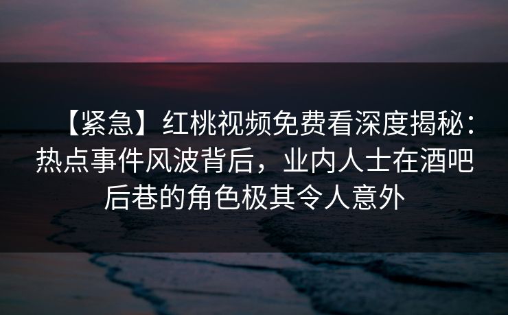 【紧急】红桃视频免费看深度揭秘：热点事件风波背后，业内人士在酒吧后巷的角色极其令人意外