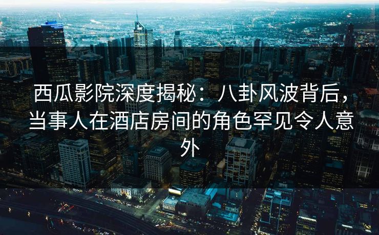 西瓜影院深度揭秘：八卦风波背后，当事人在酒店房间的角色罕见令人意外