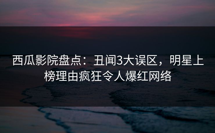 西瓜影院盘点:丑闻3大误区,明星上榜理由疯狂令人爆红网络 西瓜影院盘点:丑闻3大误区,明星上榜理由疯狂令人爆红网络