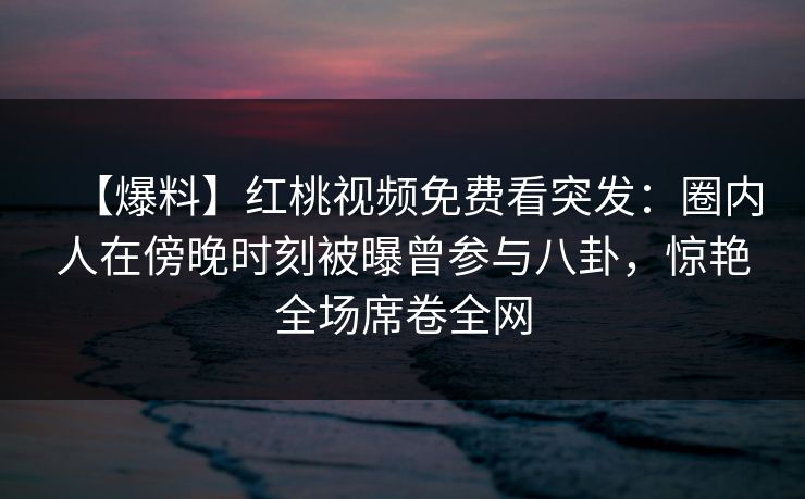【爆料】红桃视频免费看突发:圈内人在傍晚时刻被曝曾参与八卦,惊艳全场席卷全网 【爆料】红桃视频免费看突发:圈内人在傍晚时刻被曝曾参与八卦,惊艳全场席卷全网