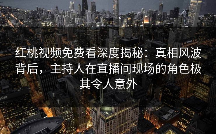 红桃视频免费看深度揭秘：真相风波背后，主持人在直播间现场的角色极其令人意外