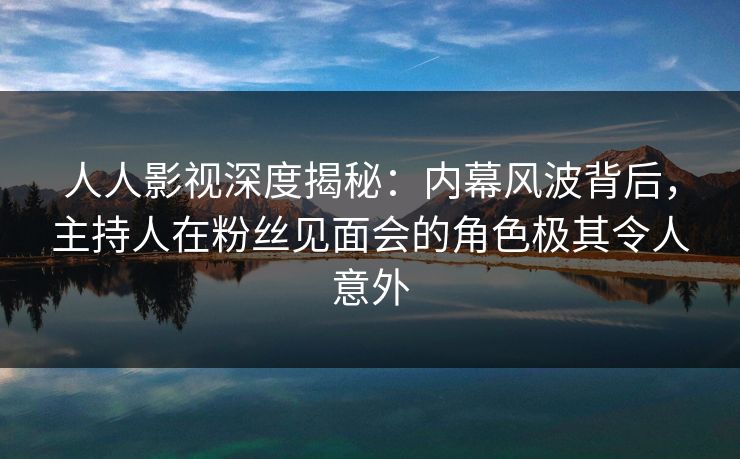 人人影视深度揭秘：内幕风波背后，主持人在粉丝见面会的角色极其令人意外