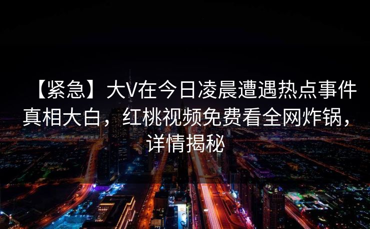 【紧急】大V在今日凌晨遭遇热点事件真相大白，红桃视频免费看全网炸锅，详情揭秘
