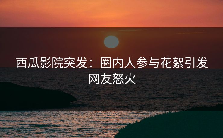 西瓜影院突发：圈内人参与花絮引发网友怒火