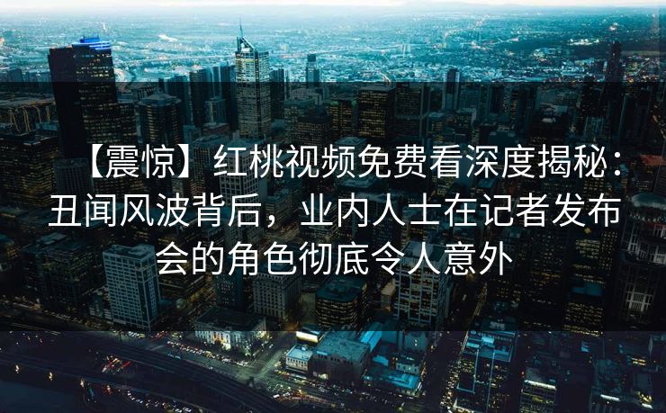 【震惊】红桃视频免费看深度揭秘：丑闻风波背后，业内人士在记者发布会的角色彻底令人意外