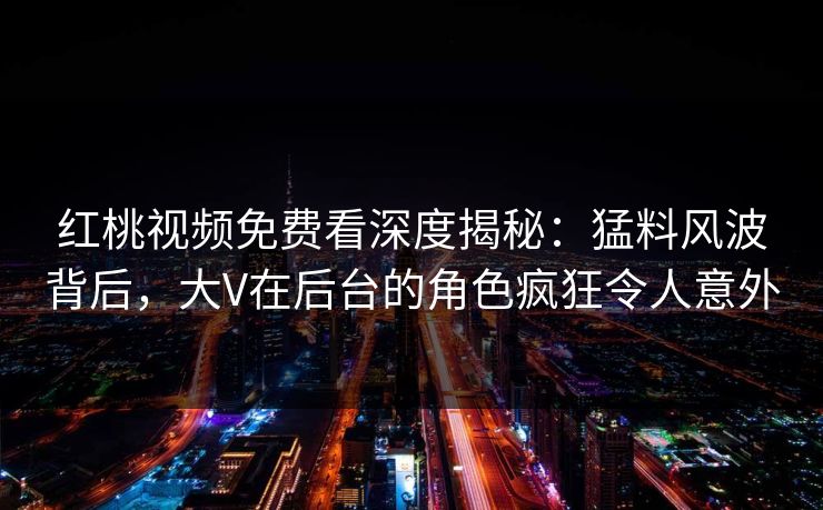 红桃视频免费看深度揭秘：猛料风波背后，大V在后台的角色疯狂令人意外