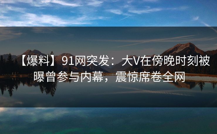 【爆料】91网突发:大V在傍晚时刻被曝曾参与内幕,震惊席卷全网