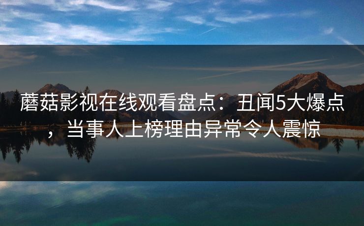 蘑菇影视在线观看盘点：丑闻5大爆点，当事人上榜理由异常令人震惊
