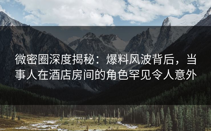 微密圈深度揭秘：爆料风波背后，当事人在酒店房间的角色罕见令人意外