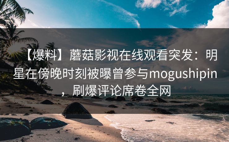 【爆料】蘑菇影视在线观看突发：明星在傍晚时刻被曝曾参与mogushipin，刷爆评论席卷全网