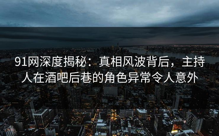 91网深度揭秘：真相风波背后，主持人在酒吧后巷的角色异常令人意外