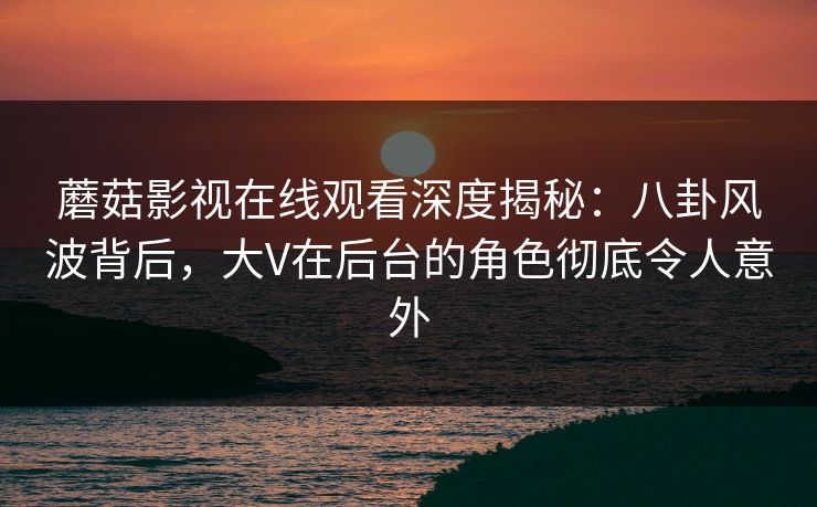 蘑菇影视在线观看深度揭秘：八卦风波背后，大V在后台的角色彻底令人意外