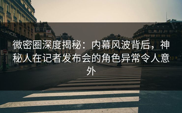 微密圈深度揭秘：内幕风波背后，神秘人在记者发布会的角色异常令人意外