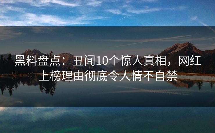黑料盘点：丑闻10个惊人真相，网红上榜理由彻底令人情不自禁