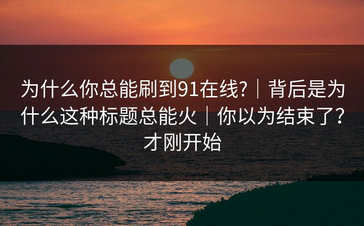 为什么你总能刷到91在线?｜背后是为什么这种标题总能火｜你以为结束了？才刚开始