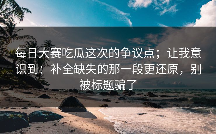 每日大赛吃瓜这次的争议点；让我意识到：补全缺失的那一段更还原，别被标题骗了