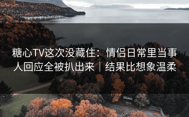 糖心TV这次没藏住:情侣日常里当事人回应全被扒出来|结果比想象温柔