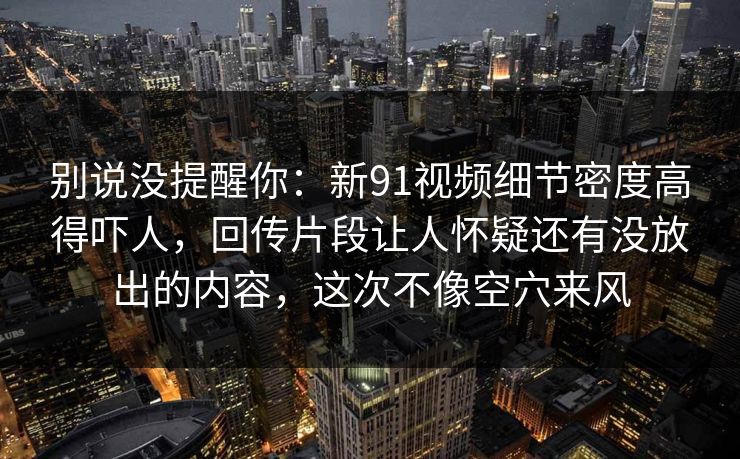 别说没提醒你：新91视频细节密度高得吓人，回传片段让人怀疑还有没放出的内容，这次不像空穴来风