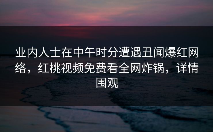 业内人士在中午时分遭遇丑闻爆红网络,红桃视频免费看全网炸锅,详情围观 业内人士在中午时分遭遇丑闻爆红网络,红桃视频免费看全网炸锅,详情围观