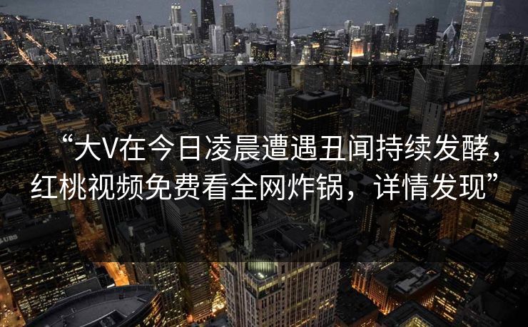 “大V在今日凌晨遭遇丑闻持续发酵,红桃视频免费看全网炸锅,详情发现” “大V在今日凌晨遭遇丑闻持续发酵,红桃视频免费看全网炸锅,详情发现”