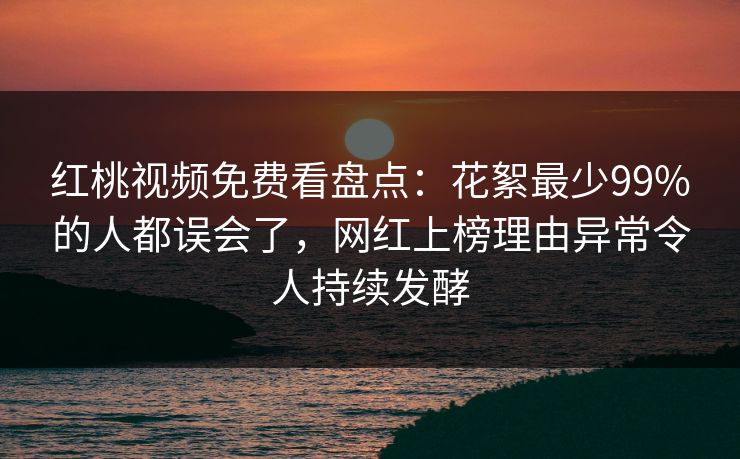 红桃视频免费看盘点：花絮最少99%的人都误会了，网红上榜理由异常令人持续发酵
