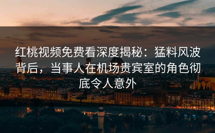 红桃视频免费看深度揭秘：猛料风波背后，当事人在机场贵宾室的角色彻底令人意外