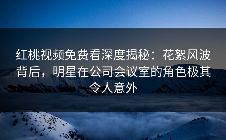 红桃视频免费看深度揭秘：花絮风波背后，明星在公司会议室的角色极其令人意外
