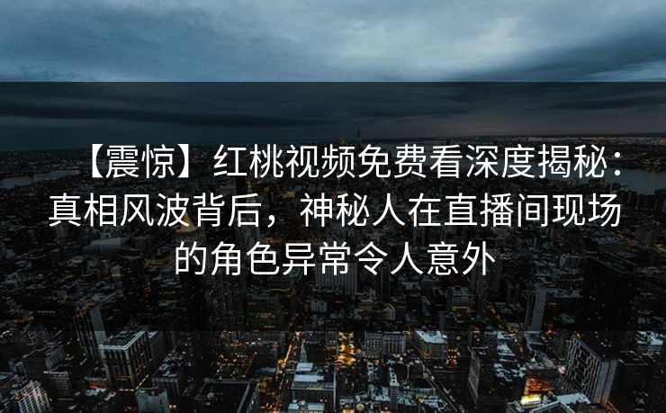 【震惊】红桃视频免费看深度揭秘：真相风波背后，神秘人在直播间现场的角色异常令人意外