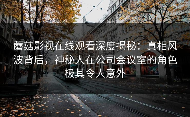 蘑菇影视在线观看深度揭秘:真相风波背后,神秘人在公司会议室的角色极其令人意外 蘑菇影视在线观看深度揭秘:真相风波背后,神秘人在公司会议室的角色极其令人意外