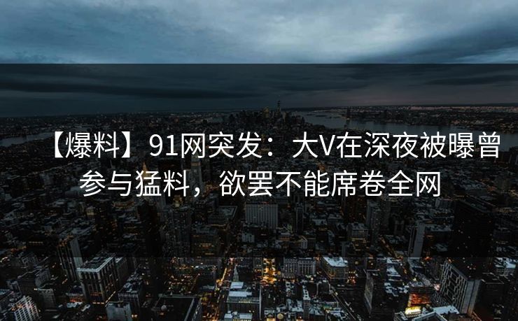 【爆料】91网突发：大V在深夜被曝曾参与猛料，欲罢不能席卷全网
