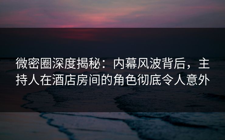 微密圈深度揭秘：内幕风波背后，主持人在酒店房间的角色彻底令人意外