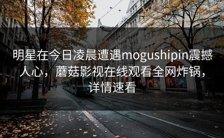 明星在今日凌晨遭遇mogushipin震撼人心，蘑菇影视在线观看全网炸锅，详情速看