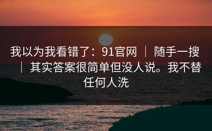 我以为我看错了:91官网 | 随手一搜 | 其实答案很简单但没人说。我不替任何人洗 我以为我看错了:91官网 | 随手一搜 | 其实答案很简单但没人说。我不替任何人洗