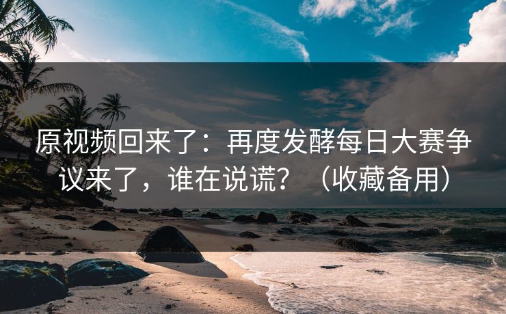 原视频回来了：再度发酵每日大赛争议来了，谁在说谎？（收藏备用）