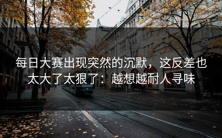 每日大赛出现突然的沉默,这反差也太大了太狠了:越想越耐人寻味 每日大赛出现突然的沉默,这反差也太大了太狠了:越想越耐人寻味