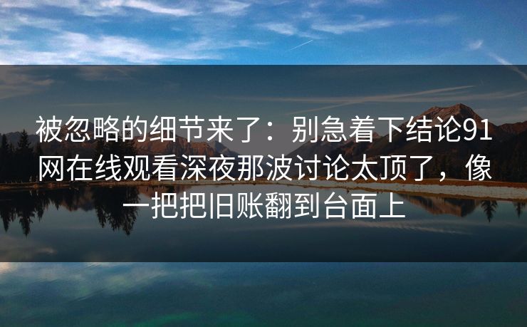 被忽略的细节来了：别急着下结论91网在线观看深夜那波讨论太顶了，像一把把旧账翻到台面上